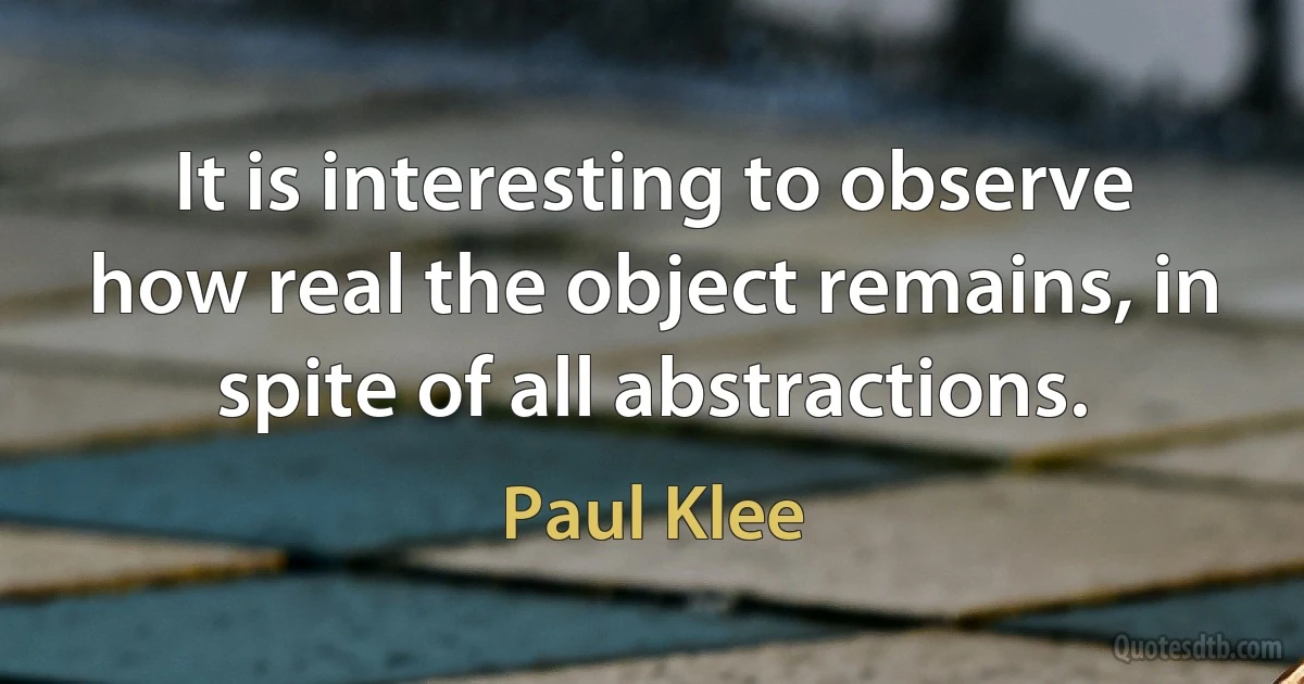 It is interesting to observe how real the object remains, in spite of all abstractions. (Paul Klee)