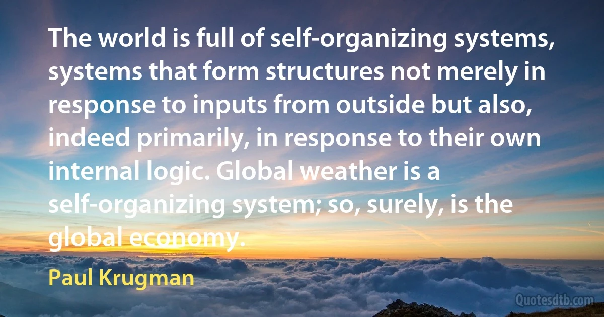 The world is full of self-organizing systems, systems that form structures not merely in response to inputs from outside but also, indeed primarily, in response to their own internal logic. Global weather is a self-organizing system; so, surely, is the global economy. (Paul Krugman)