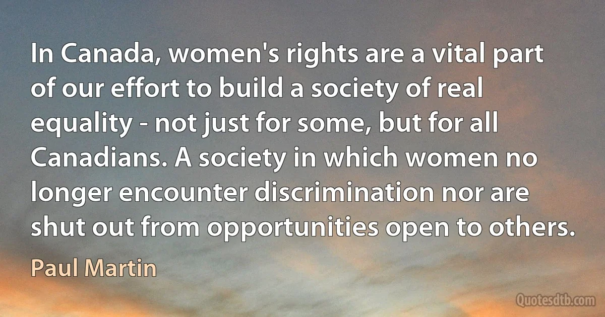 In Canada, women's rights are a vital part of our effort to build a society of real equality - not just for some, but for all Canadians. A society in which women no longer encounter discrimination nor are shut out from opportunities open to others. (Paul Martin)