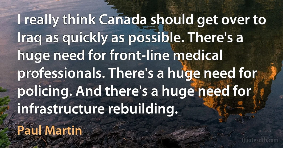 I really think Canada should get over to Iraq as quickly as possible. There's a huge need for front-line medical professionals. There's a huge need for policing. And there's a huge need for infrastructure rebuilding. (Paul Martin)