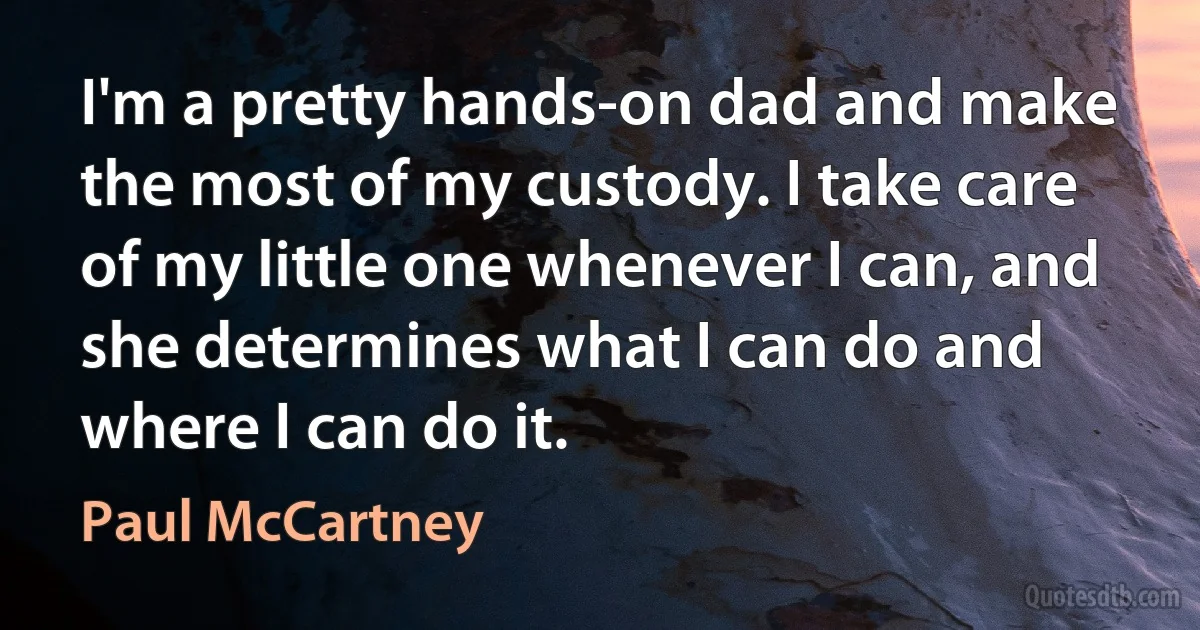 I'm a pretty hands-on dad and make the most of my custody. I take care of my little one whenever I can, and she determines what I can do and where I can do it. (Paul McCartney)