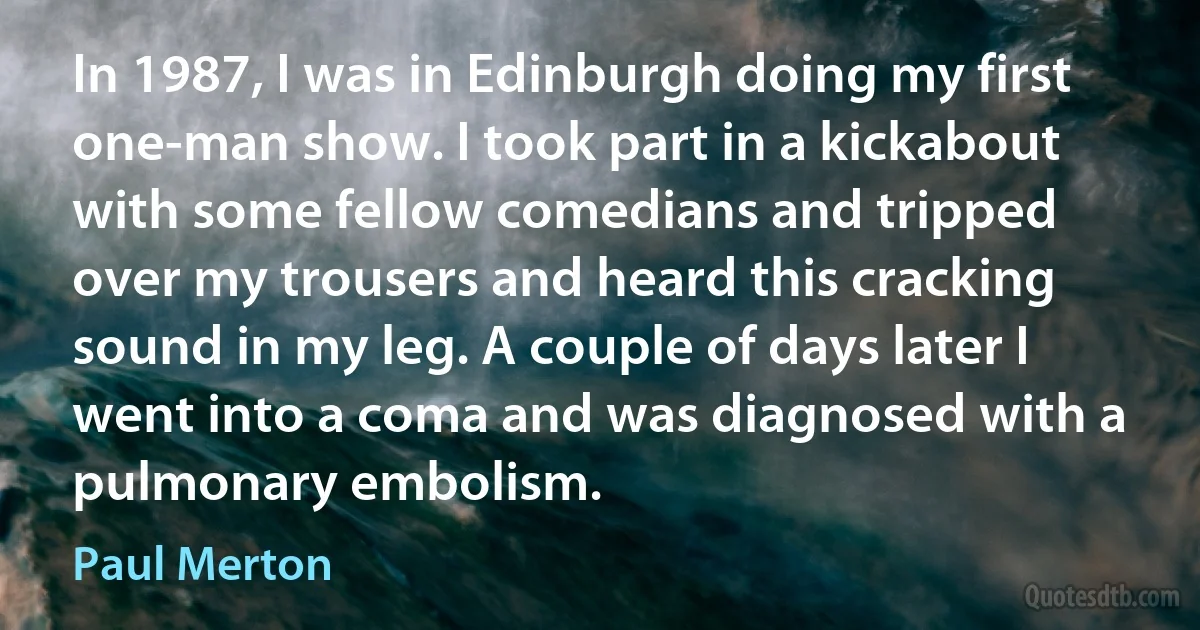 In 1987, I was in Edinburgh doing my first one-man show. I took part in a kickabout with some fellow comedians and tripped over my trousers and heard this cracking sound in my leg. A couple of days later I went into a coma and was diagnosed with a pulmonary embolism. (Paul Merton)