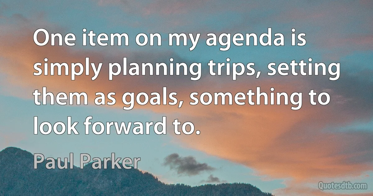 One item on my agenda is simply planning trips, setting them as goals, something to look forward to. (Paul Parker)