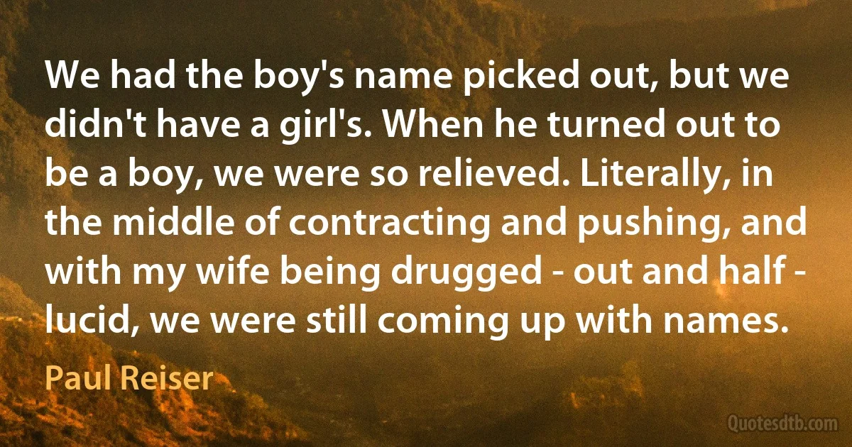 We had the boy's name picked out, but we didn't have a girl's. When he turned out to be a boy, we were so relieved. Literally, in the middle of contracting and pushing, and with my wife being drugged - out and half - lucid, we were still coming up with names. (Paul Reiser)