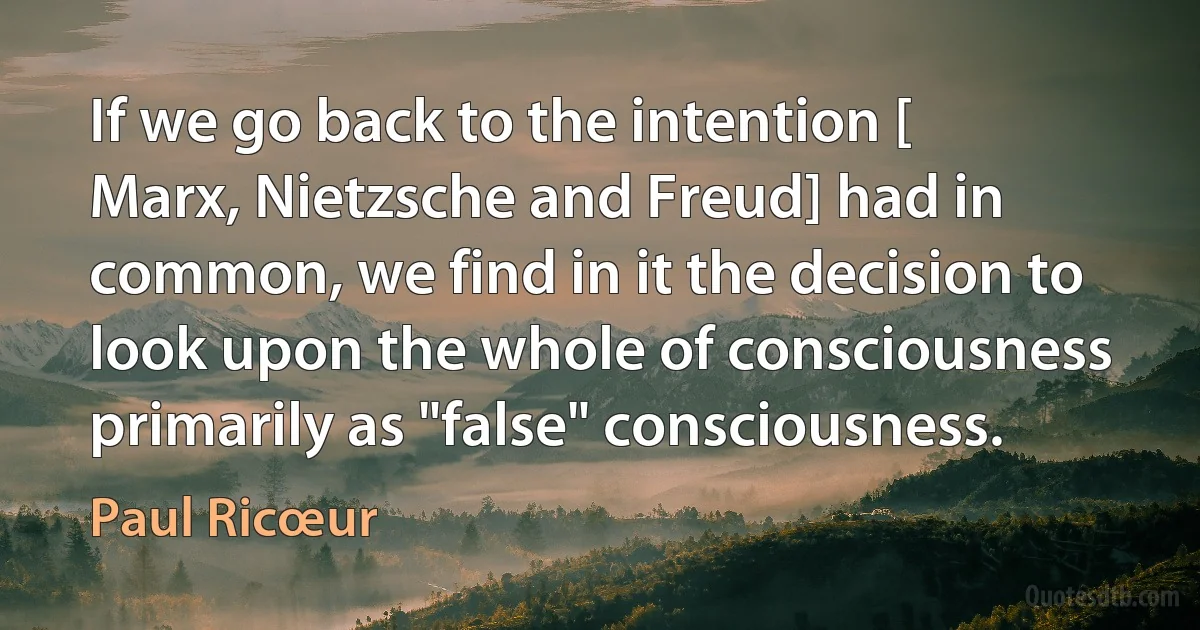 If we go back to the intention [ Marx, Nietzsche and Freud] had in common, we find in it the decision to look upon the whole of consciousness primarily as "false" consciousness. (Paul Ricœur)