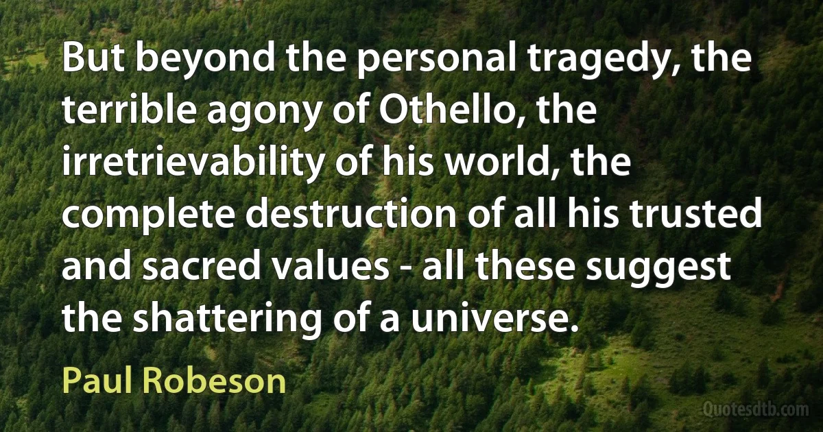 But beyond the personal tragedy, the terrible agony of Othello, the irretrievability of his world, the complete destruction of all his trusted and sacred values - all these suggest the shattering of a universe. (Paul Robeson)