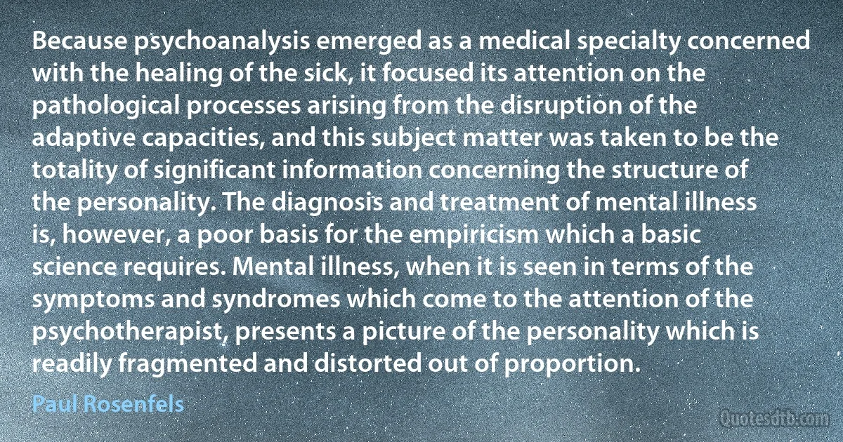 Because psychoanalysis emerged as a medical specialty concerned with the healing of the sick, it focused its attention on the pathological processes arising from the disruption of the adaptive capacities, and this subject matter was taken to be the totality of significant information concerning the structure of the personality. The diagnosis and treatment of mental illness is, however, a poor basis for the empiricism which a basic science requires. Mental illness, when it is seen in terms of the symptoms and syndromes which come to the attention of the psychotherapist, presents a picture of the personality which is readily fragmented and distorted out of proportion. (Paul Rosenfels)