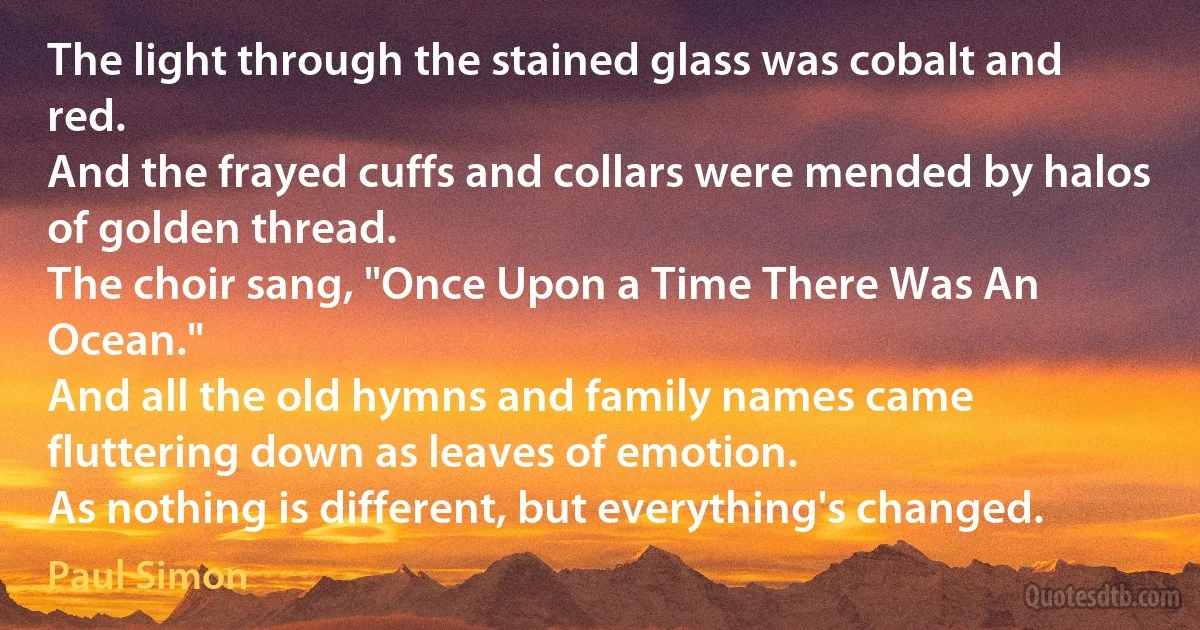 The light through the stained glass was cobalt and red.
And the frayed cuffs and collars were mended by halos of golden thread.
The choir sang, "Once Upon a Time There Was An Ocean."
And all the old hymns and family names came fluttering down as leaves of emotion.
As nothing is different, but everything's changed. (Paul Simon)