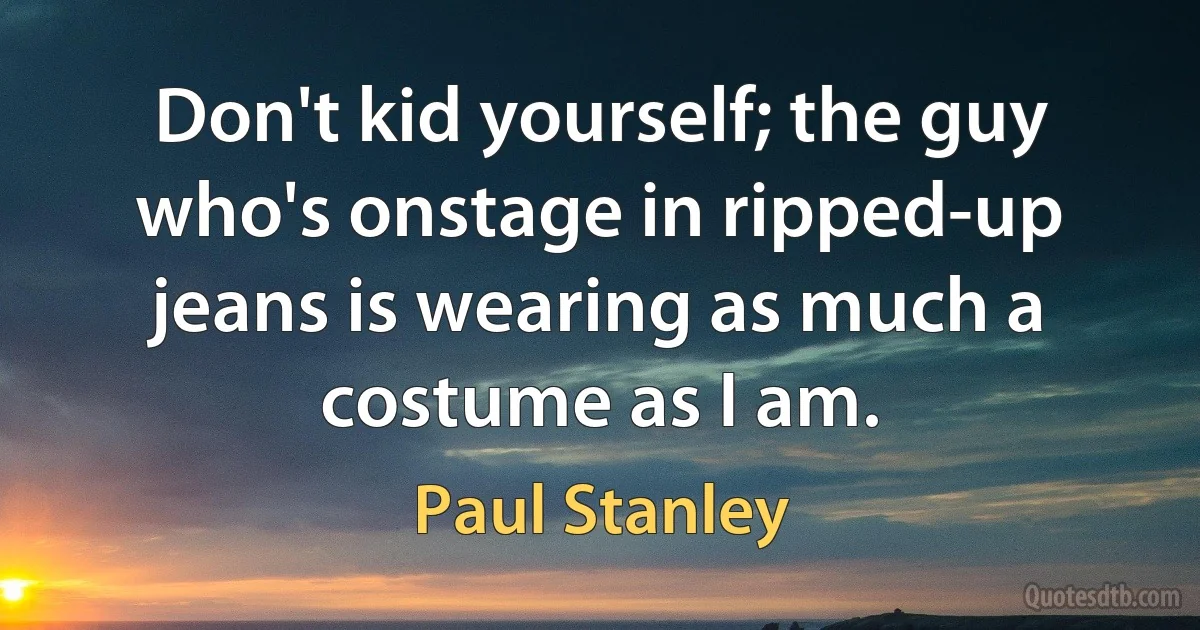 Don't kid yourself; the guy who's onstage in ripped-up jeans is wearing as much a costume as I am. (Paul Stanley)