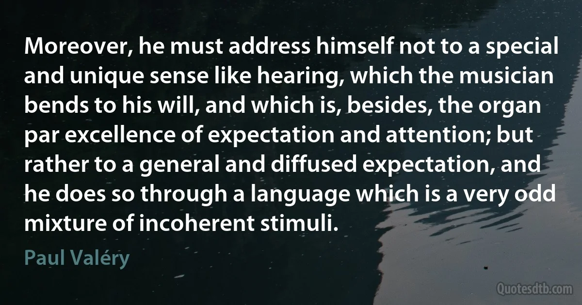 Moreover, he must address himself not to a special and unique sense like hearing, which the musician bends to his will, and which is, besides, the organ par excellence of expectation and attention; but rather to a general and diffused expectation, and he does so through a language which is a very odd mixture of incoherent stimuli. (Paul Valéry)