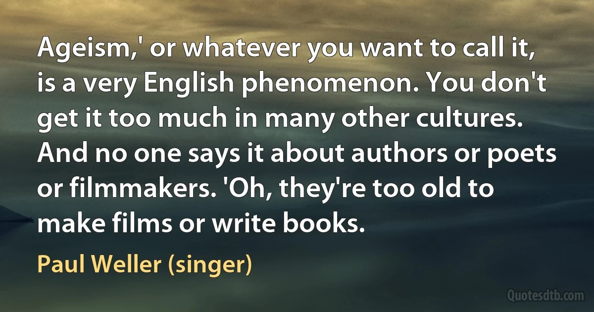 Ageism,' or whatever you want to call it, is a very English phenomenon. You don't get it too much in many other cultures. And no one says it about authors or poets or filmmakers. 'Oh, they're too old to make films or write books. (Paul Weller (singer))