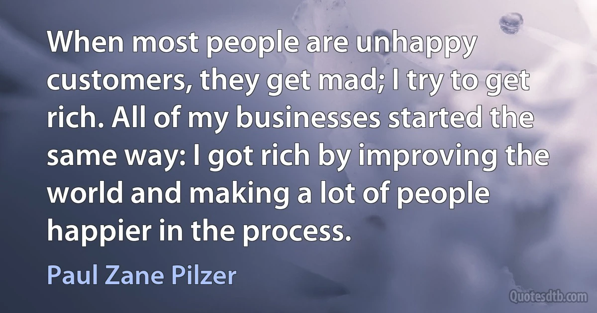 When most people are unhappy customers, they get mad; I try to get rich. All of my businesses started the same way: I got rich by improving the world and making a lot of people happier in the process. (Paul Zane Pilzer)