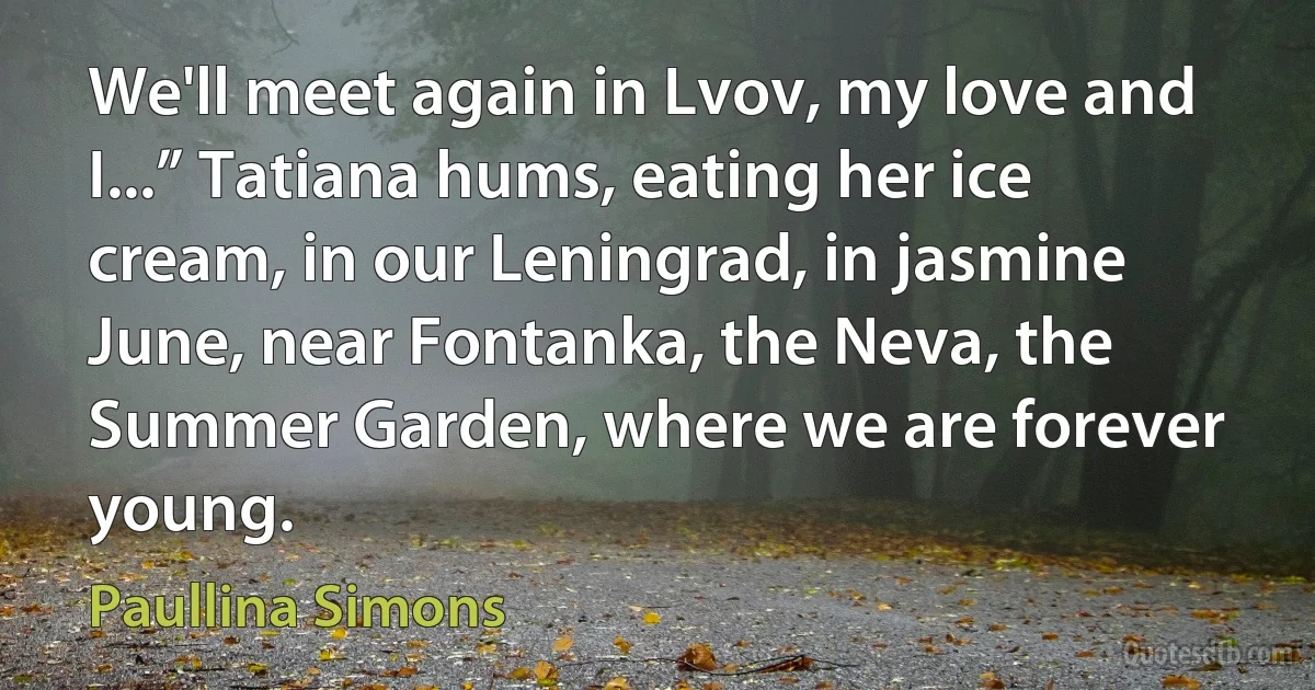 We'll meet again in Lvov, my love and I...” Tatiana hums, eating her ice cream, in our Leningrad, in jasmine June, near Fontanka, the Neva, the Summer Garden, where we are forever young. (Paullina Simons)