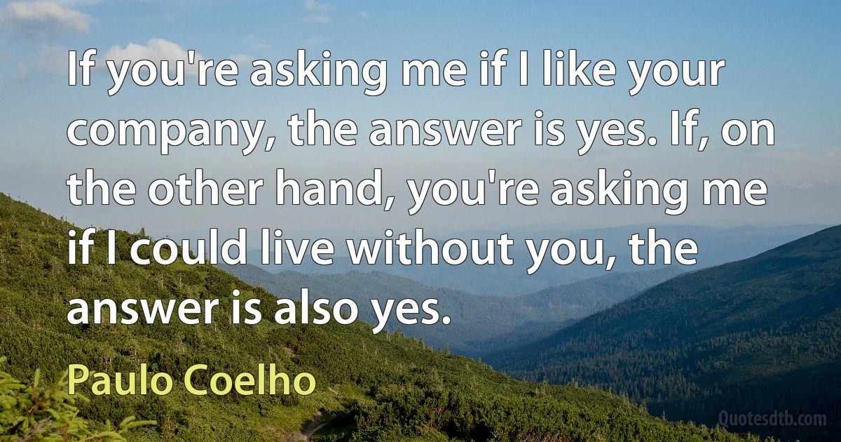 If you're asking me if I like your company, the answer is yes. If, on the other hand, you're asking me if I could live without you, the answer is also yes. (Paulo Coelho)