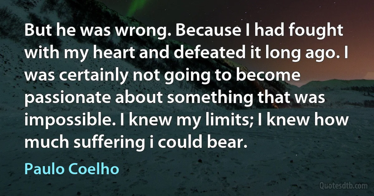 But he was wrong. Because I had fought with my heart and defeated it long ago. I was certainly not going to become passionate about something that was impossible. I knew my limits; I knew how much suffering i could bear. (Paulo Coelho)