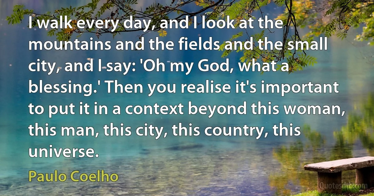 I walk every day, and I look at the mountains and the fields and the small city, and I say: 'Oh my God, what a blessing.' Then you realise it's important to put it in a context beyond this woman, this man, this city, this country, this universe. (Paulo Coelho)