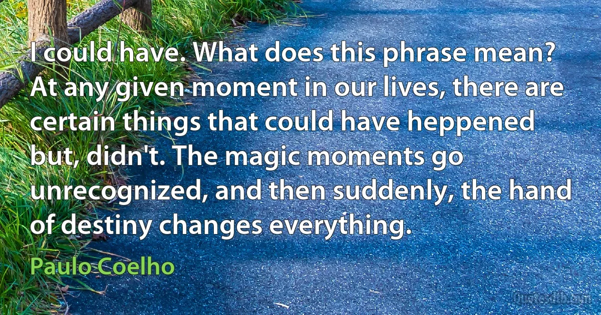 I could have. What does this phrase mean? At any given moment in our lives, there are certain things that could have heppened but, didn't. The magic moments go unrecognized, and then suddenly, the hand of destiny changes everything. (Paulo Coelho)