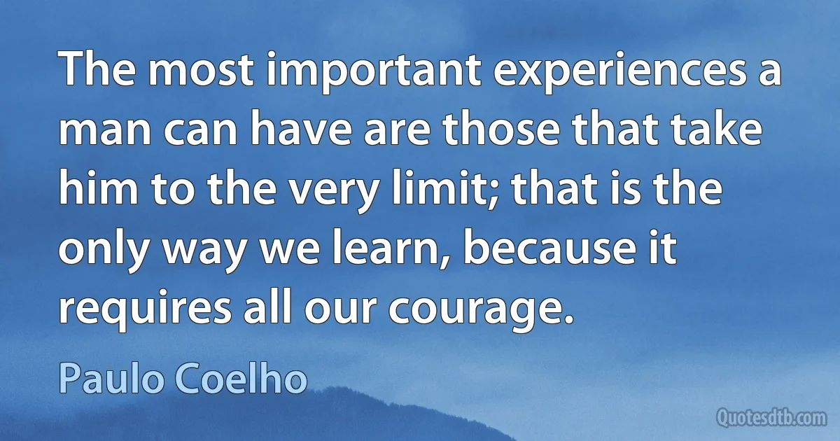 The most important experiences a man can have are those that take him to the very limit; that is the only way we learn, because it requires all our courage. (Paulo Coelho)