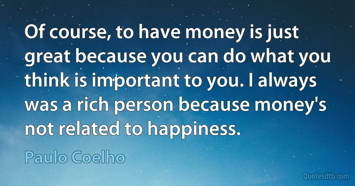 Of course, to have money is just great because you can do what you think is important to you. I always was a rich person because money's not related to happiness. (Paulo Coelho)