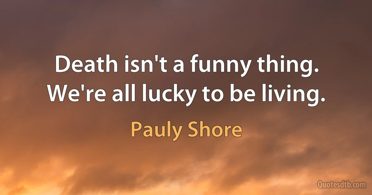 Death isn't a funny thing. We're all lucky to be living. (Pauly Shore)