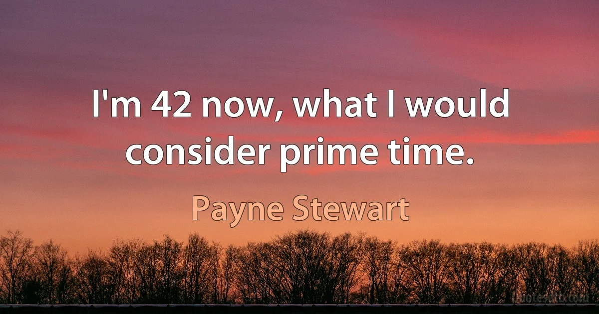 I'm 42 now, what I would consider prime time. (Payne Stewart)