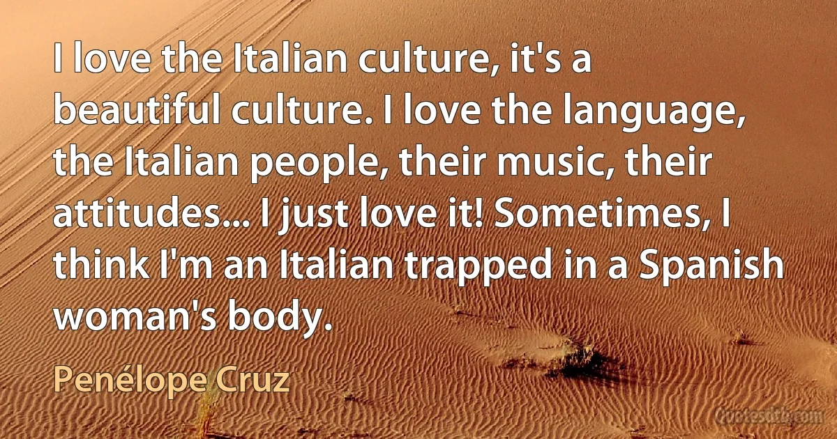 I love the Italian culture, it's a beautiful culture. I love the language, the Italian people, their music, their attitudes... I just love it! Sometimes, I think I'm an Italian trapped in a Spanish woman's body. (Penélope Cruz)