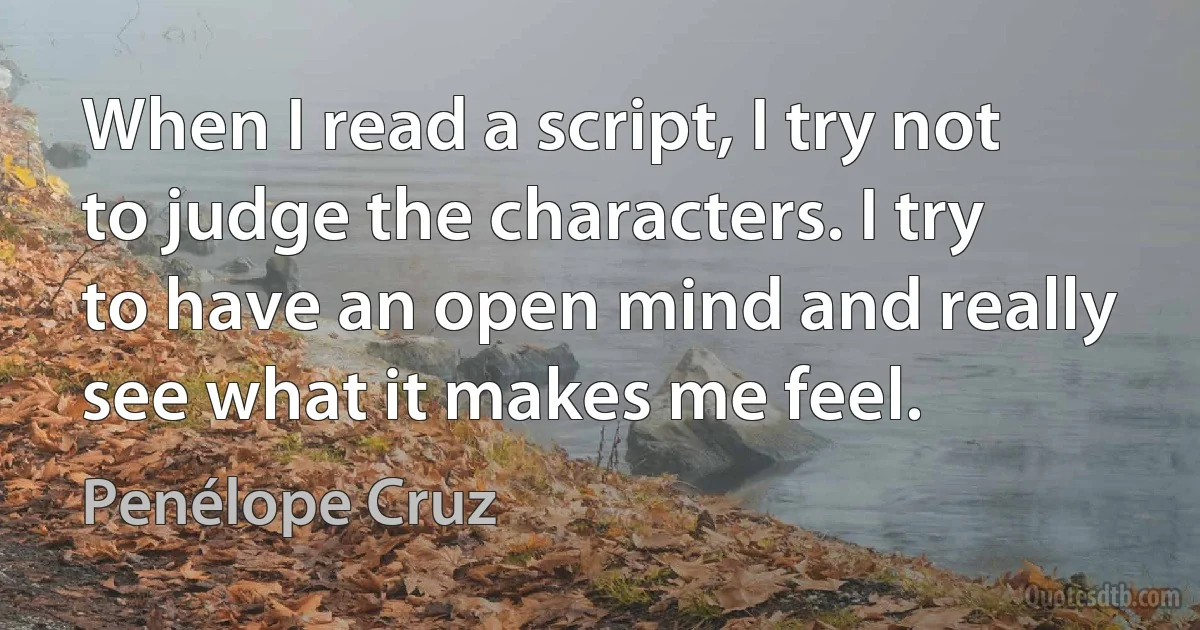 When I read a script, I try not to judge the characters. I try to have an open mind and really see what it makes me feel. (Penélope Cruz)