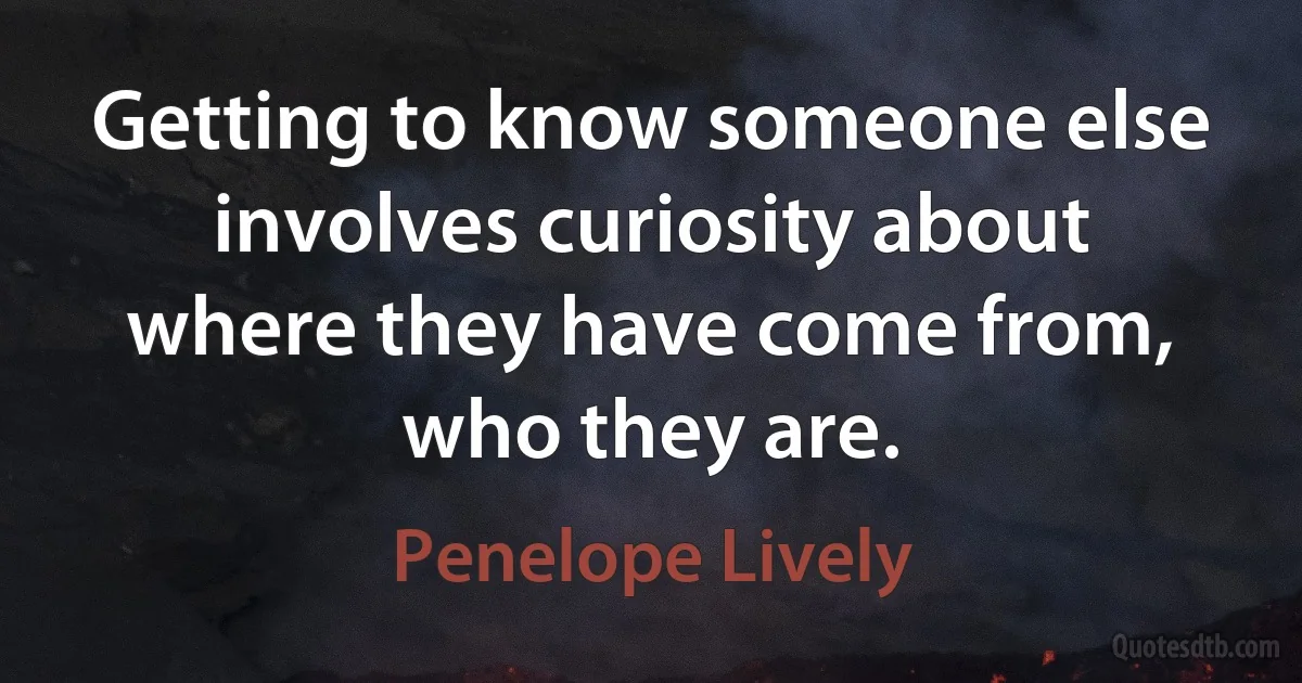 Getting to know someone else involves curiosity about where they have come from, who they are. (Penelope Lively)