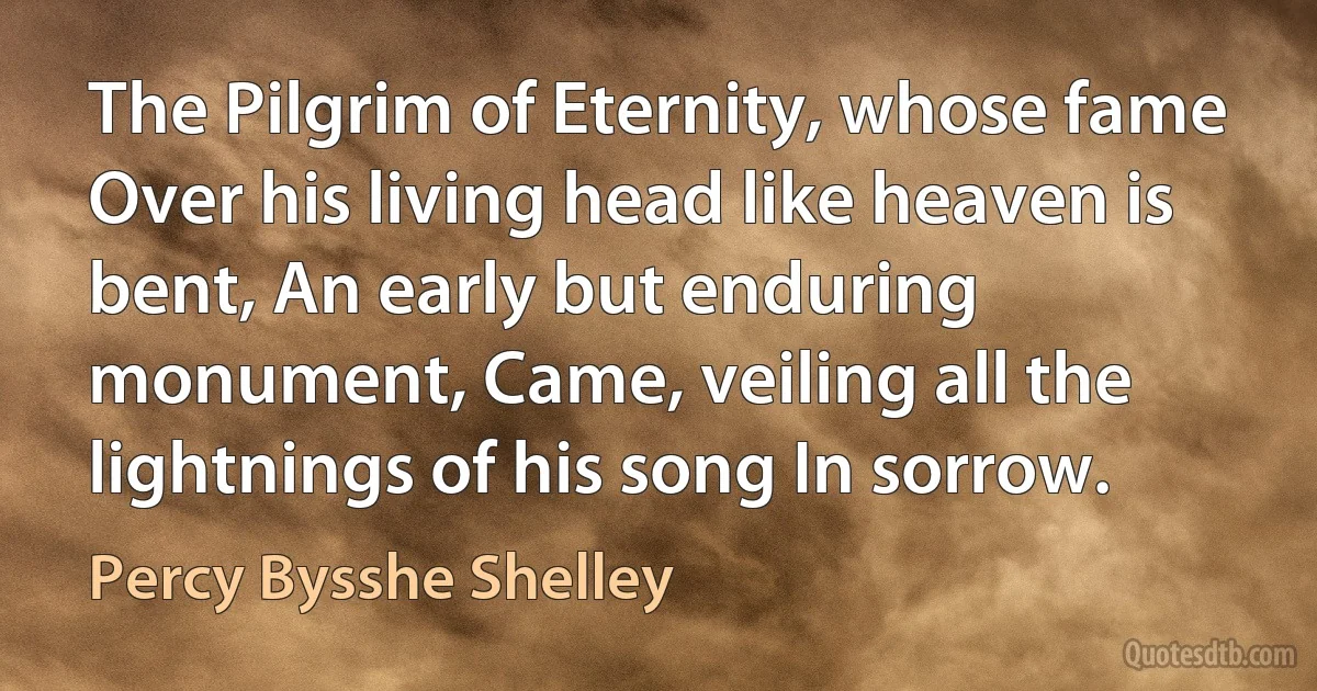 The Pilgrim of Eternity, whose fame Over his living head like heaven is bent, An early but enduring monument, Came, veiling all the lightnings of his song In sorrow. (Percy Bysshe Shelley)