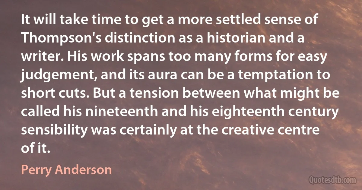 It will take time to get a more settled sense of Thompson's distinction as a historian and a writer. His work spans too many forms for easy judgement, and its aura can be a temptation to short cuts. But a tension between what might be called his nineteenth and his eighteenth century sensibility was certainly at the creative centre of it. (Perry Anderson)