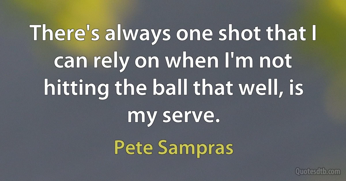 There's always one shot that I can rely on when I'm not hitting the ball that well, is my serve. (Pete Sampras)