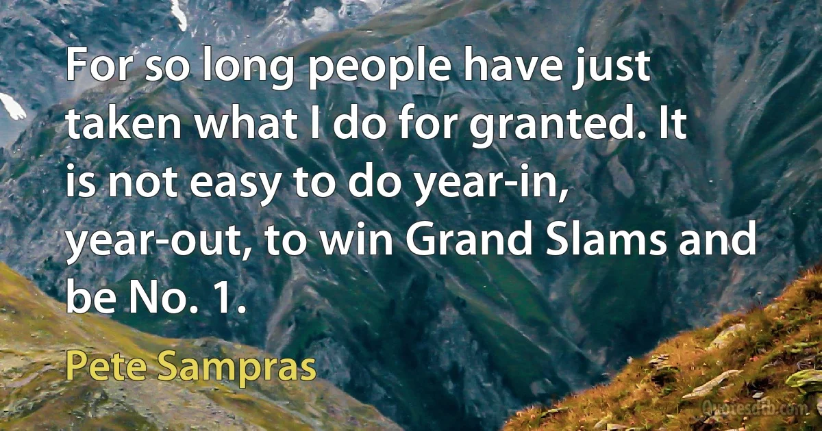 For so long people have just taken what I do for granted. It is not easy to do year-in, year-out, to win Grand Slams and be No. 1. (Pete Sampras)