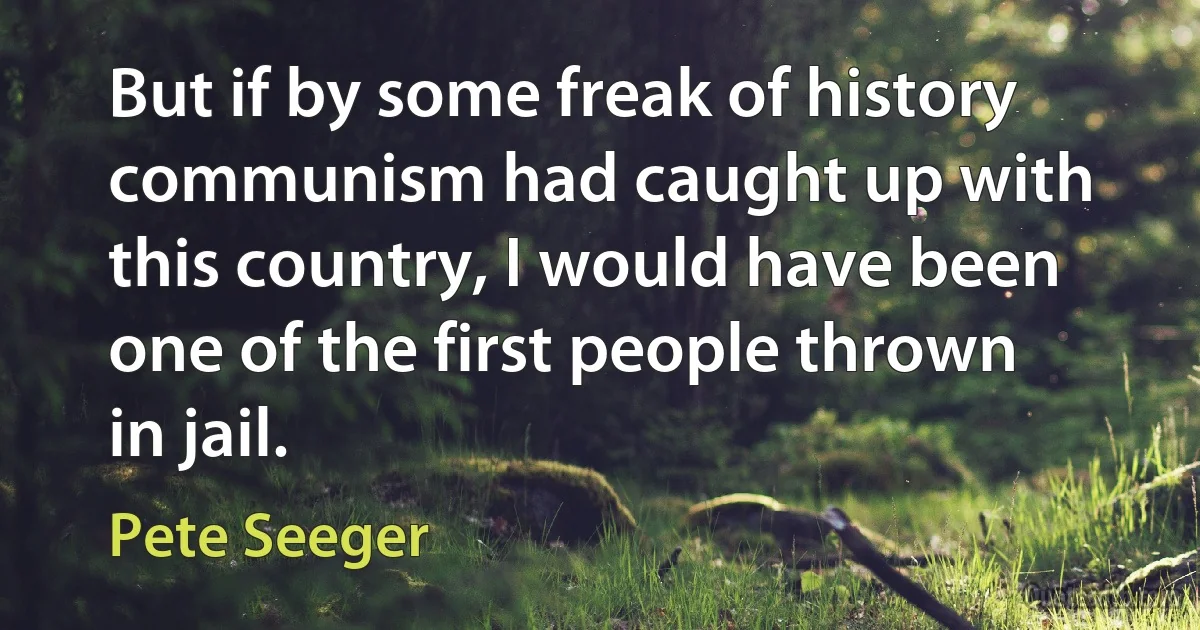 But if by some freak of history communism had caught up with this country, I would have been one of the first people thrown in jail. (Pete Seeger)