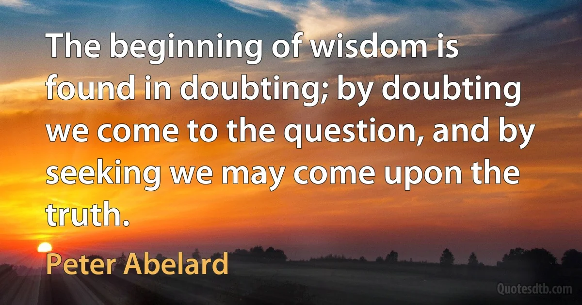 The beginning of wisdom is found in doubting; by doubting we come to the question, and by seeking we may come upon the truth. (Peter Abelard)