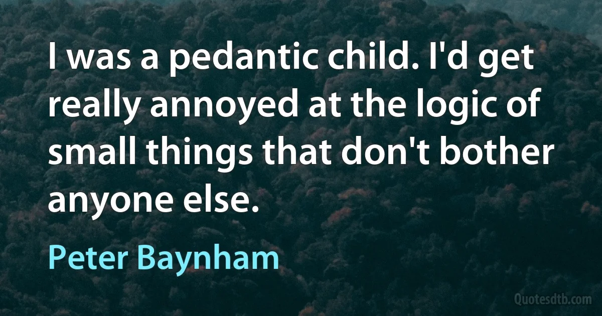 I was a pedantic child. I'd get really annoyed at the logic of small things that don't bother anyone else. (Peter Baynham)