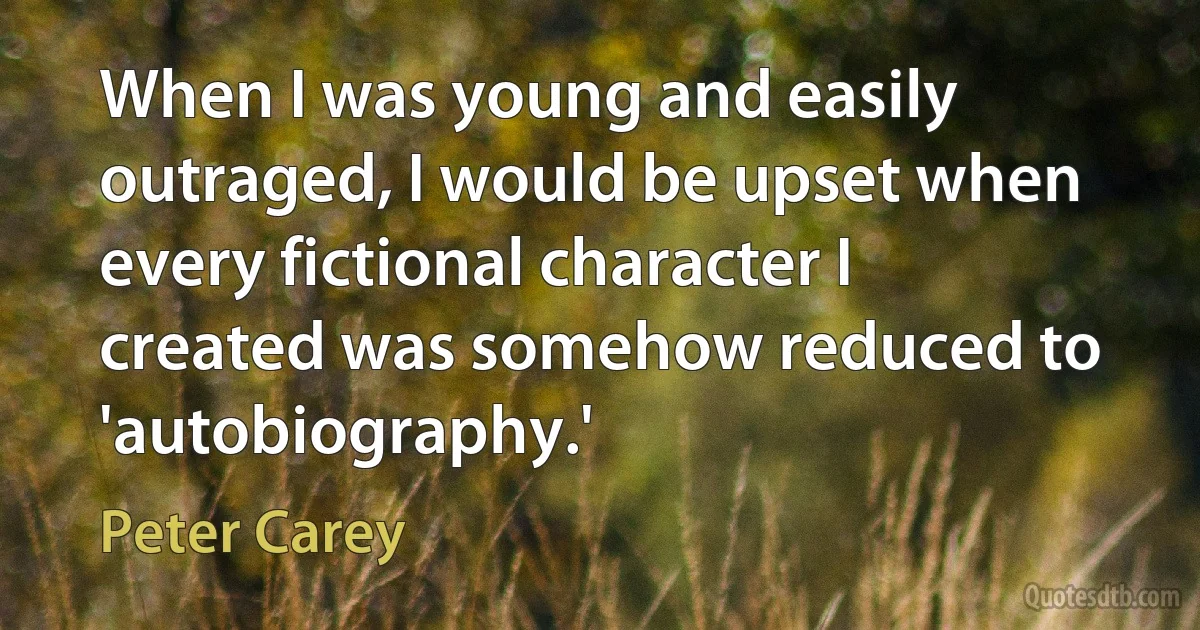 When I was young and easily outraged, I would be upset when every fictional character I created was somehow reduced to 'autobiography.' (Peter Carey)