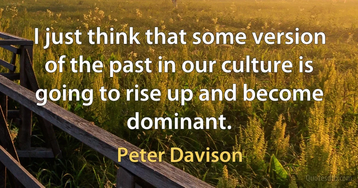 I just think that some version of the past in our culture is going to rise up and become dominant. (Peter Davison)