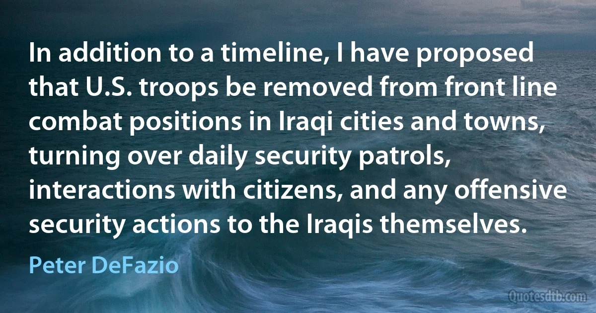 In addition to a timeline, I have proposed that U.S. troops be removed from front line combat positions in Iraqi cities and towns, turning over daily security patrols, interactions with citizens, and any offensive security actions to the Iraqis themselves. (Peter DeFazio)