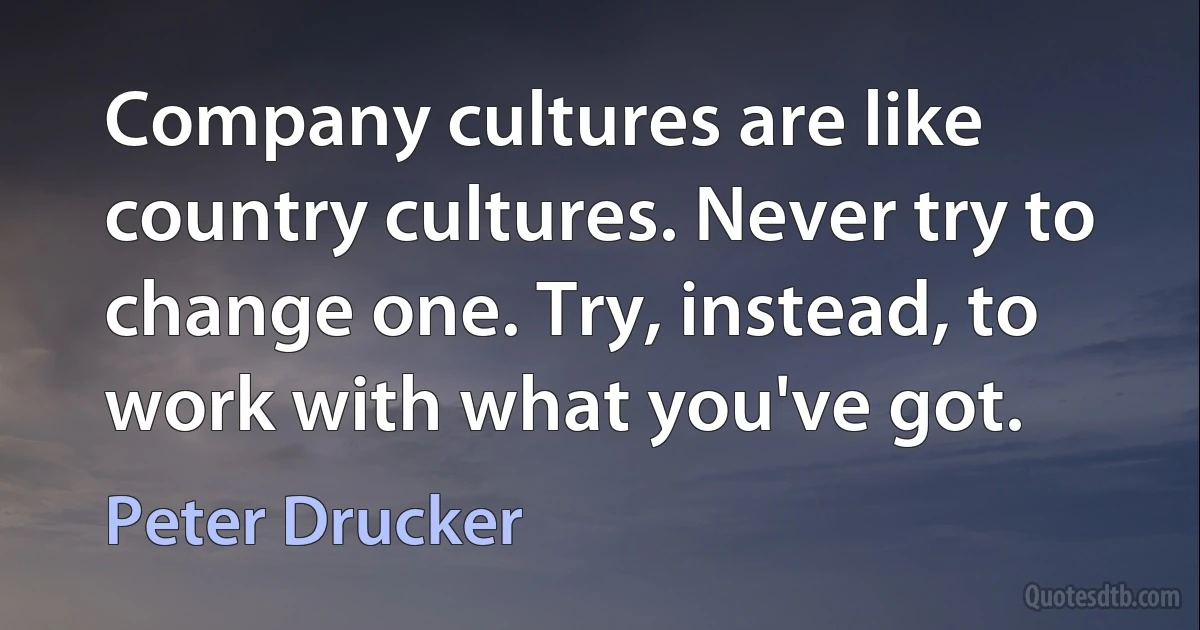 Company cultures are like country cultures. Never try to change one. Try, instead, to work with what you've got. (Peter Drucker)