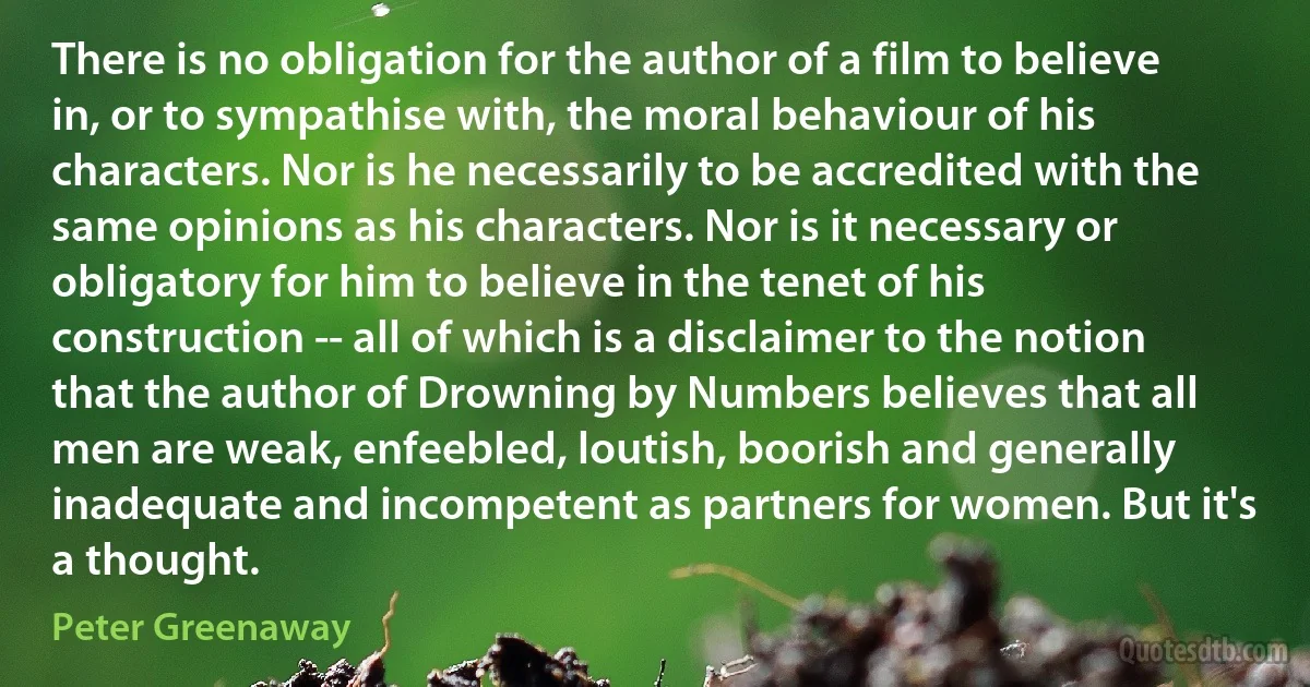 There is no obligation for the author of a film to believe in, or to sympathise with, the moral behaviour of his characters. Nor is he necessarily to be accredited with the same opinions as his characters. Nor is it necessary or obligatory for him to believe in the tenet of his construction -- all of which is a disclaimer to the notion that the author of Drowning by Numbers believes that all men are weak, enfeebled, loutish, boorish and generally inadequate and incompetent as partners for women. But it's a thought. (Peter Greenaway)