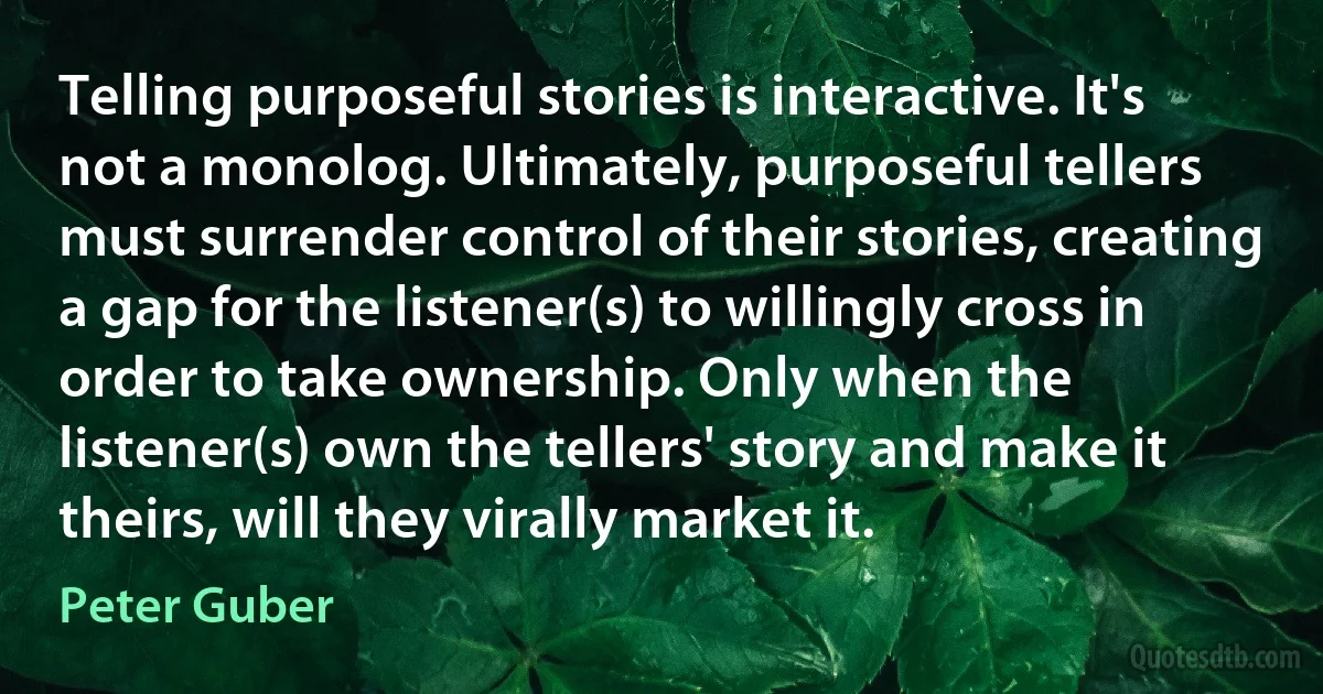 Telling purposeful stories is interactive. It's not a monolog. Ultimately, purposeful tellers must surrender control of their stories, creating a gap for the listener(s) to willingly cross in order to take ownership. Only when the listener(s) own the tellers' story and make it theirs, will they virally market it. (Peter Guber)