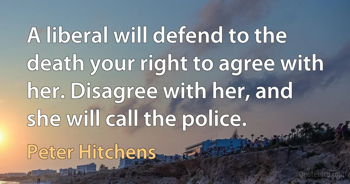 A liberal will defend to the death your right to agree with her. Disagree with her, and she will call the police. (Peter Hitchens)