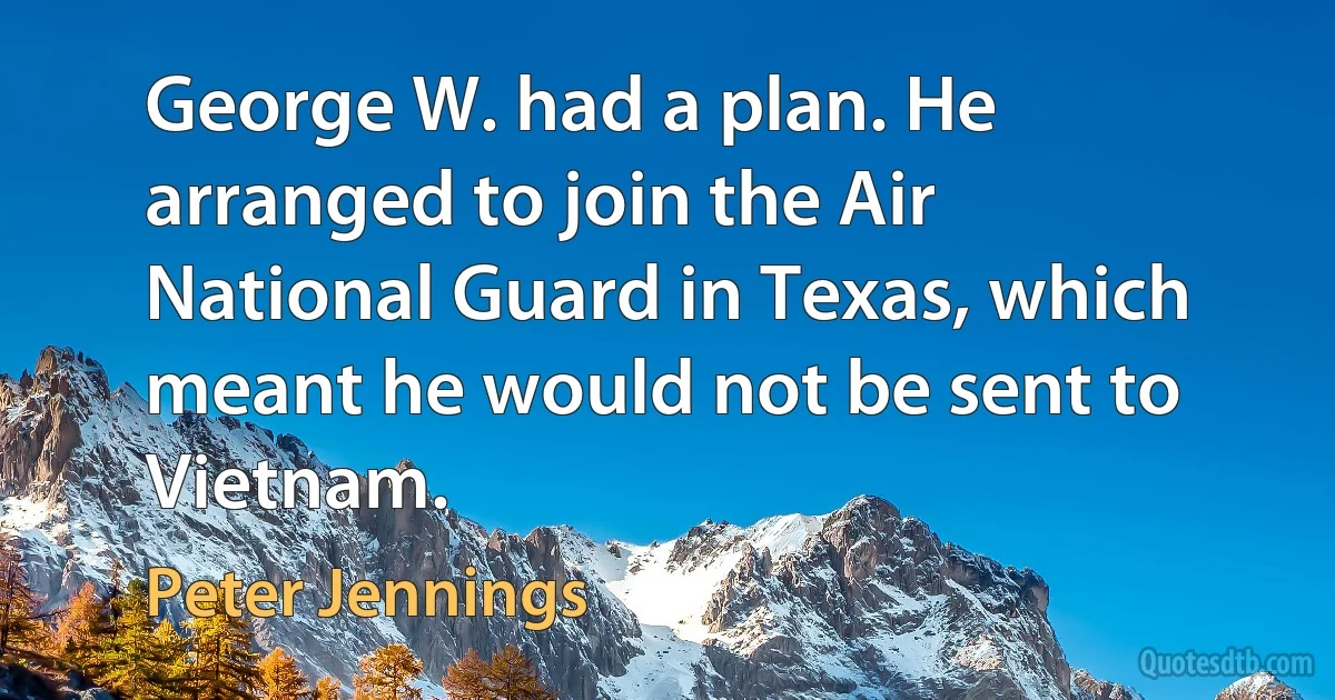 George W. had a plan. He arranged to join the Air National Guard in Texas, which meant he would not be sent to Vietnam. (Peter Jennings)