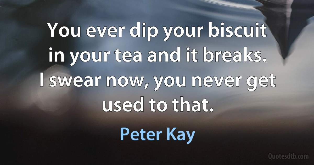 You ever dip your biscuit in your tea and it breaks. I swear now, you never get used to that. (Peter Kay)