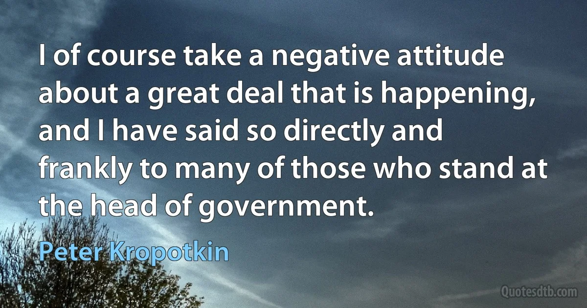 I of course take a negative attitude about a great deal that is happening, and I have said so directly and frankly to many of those who stand at the head of government. (Peter Kropotkin)