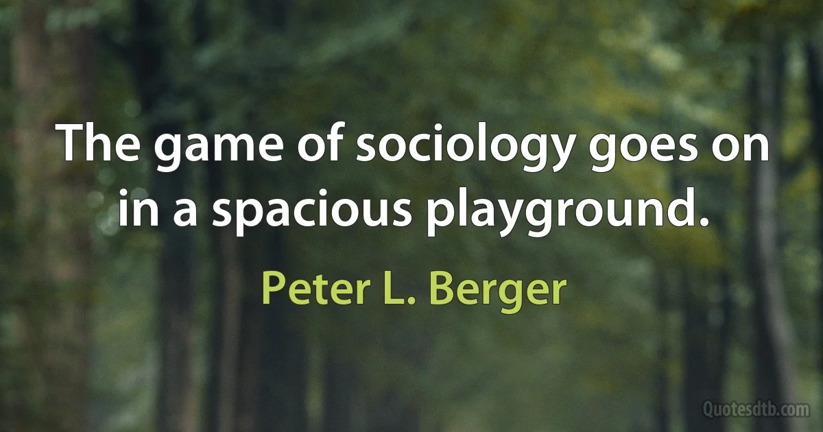 The game of sociology goes on in a spacious playground. (Peter L. Berger)