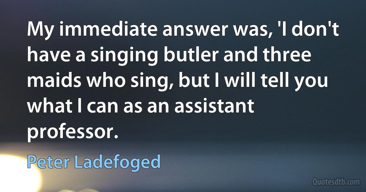 My immediate answer was, 'I don't have a singing butler and three maids who sing, but I will tell you what I can as an assistant professor. (Peter Ladefoged)