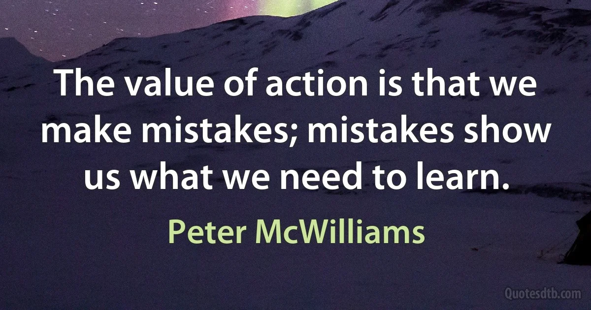 The value of action is that we make mistakes; mistakes show us what we need to learn. (Peter McWilliams)