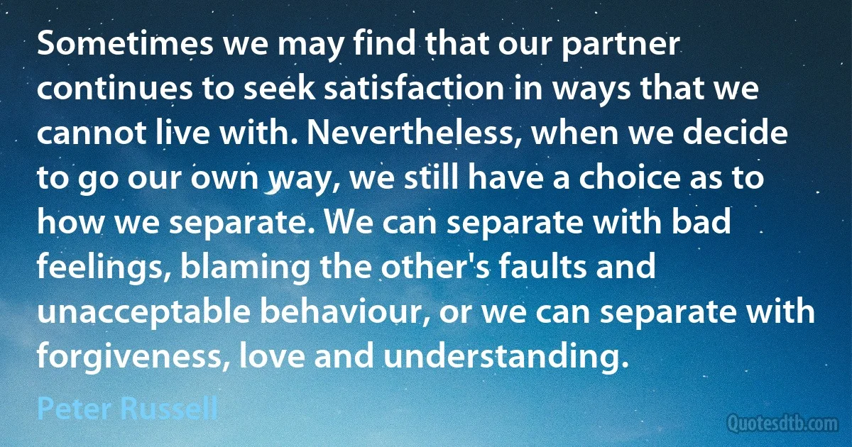 Sometimes we may find that our partner continues to seek satisfaction in ways that we cannot live with. Nevertheless, when we decide to go our own way, we still have a choice as to how we separate. We can separate with bad feelings, blaming the other's faults and unacceptable behaviour, or we can separate with forgiveness, love and understanding. (Peter Russell)