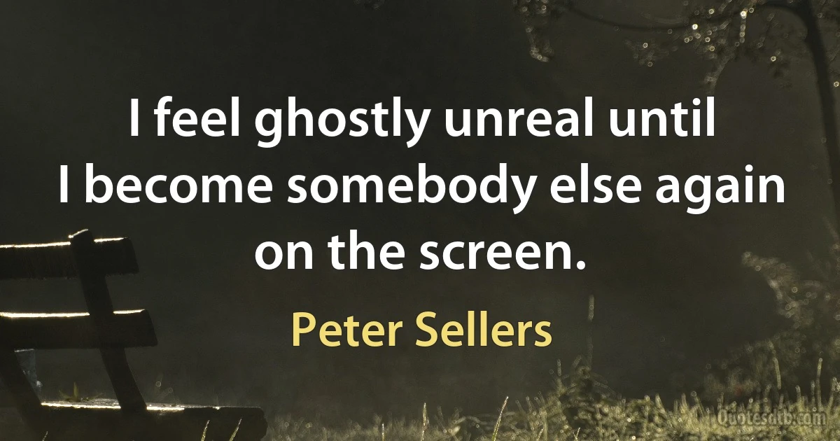 I feel ghostly unreal until I become somebody else again on the screen. (Peter Sellers)